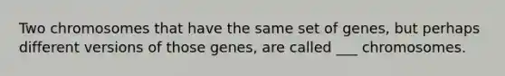 Two chromosomes that have the same set of genes, but perhaps different versions of those genes, are called ___ chromosomes.