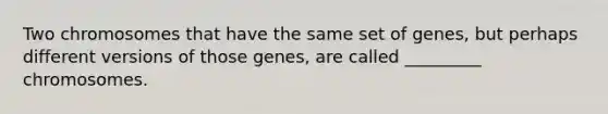 Two chromosomes that have the same set of genes, but perhaps different versions of those genes, are called _________ chromosomes.