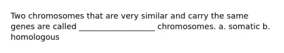 Two chromosomes that are very similar and carry the same genes are called ___________________ chromosomes. a. somatic b. homologous