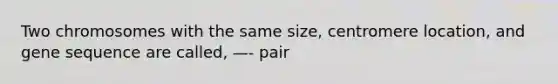 Two chromosomes with the same size, centromere location, and gene sequence are called, —- pair