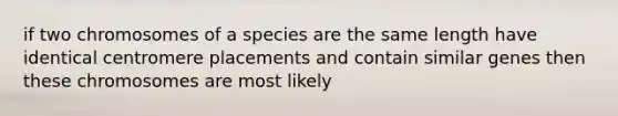 if two chromosomes of a species are the same length have identical centromere placements and contain similar genes then these chromosomes are most likely