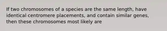 If two chromosomes of a species are the same length, have identical centromere placements, and contain similar genes, then these chromosomes most likely are