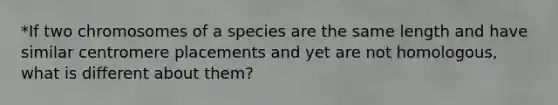 *If two chromosomes of a species are the same length and have similar centromere placements and yet are not homologous, what is different about them?