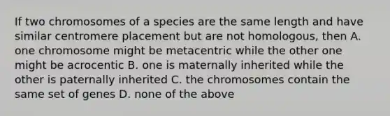 If two chromosomes of a species are the same length and have similar centromere placement but are not homologous, then A. one chromosome might be metacentric while the other one might be acrocentic B. one is maternally inherited while the other is paternally inherited C. the chromosomes contain the same set of genes D. none of the above