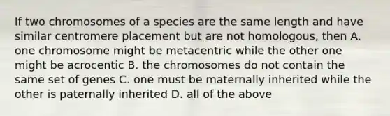 If two chromosomes of a species are the same length and have similar centromere placement but are not homologous, then A. one chromosome might be metacentric while the other one might be acrocentic B. the chromosomes do not contain the same set of genes C. one must be maternally inherited while the other is paternally inherited D. all of the above