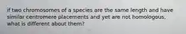 if two chromosomes of a species are the same length and have similar centromere placements and yet are not homologous, what is different about them?