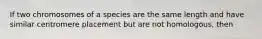 If two chromosomes of a species are the same length and have similar centromere placement but are not homologous, then