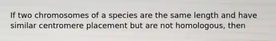 If two chromosomes of a species are the same length and have similar centromere placement but are not homologous, then