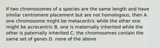 If two chromosomes of a species are the same length and have similar centromere placement but are not homologous, then A. one chromosome might be metacentric while the other one might be acrocentric B. one is maternally inherited while the other is paternally inherited C. the chromosomes contain the same set of genes D. none of the above