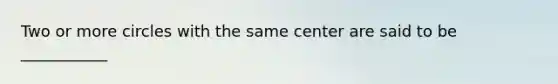 Two or more circles with the same center are said to be ___________