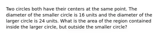 Two circles both have their centers at the same point. The diameter of the smaller circle is 16 units and the diameter of the larger circle is 24 units. What is the area of the region contained inside the larger circle, but outside the smaller circle?