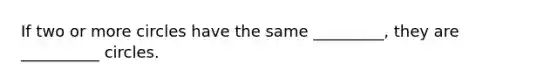 If two or more circles have the same _________, they are __________ circles.