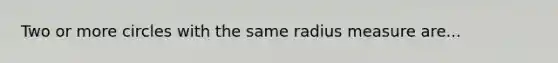 Two or more circles with the same radius measure are...