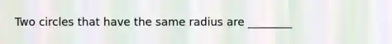 Two circles that have the same radius are ________