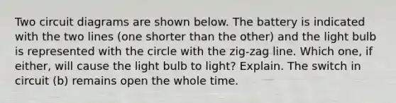 Two circuit diagrams are shown below. The battery is indicated with the two lines (one shorter than the other) and the light bulb is represented with the circle with the zig-zag line. Which one, if either, will cause the light bulb to light? Explain. The switch in circuit (b) remains open the whole time.