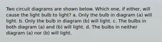 Two circuit diagrams are shown below. Which one, if either, will cause the light bulb to light? a. Only the bulb in diagram (a) will light. b. Only the bulb in diagram (b) will light. c. The bulbs in both diagram (a) and (b) will light. d. The bulbs in neither diagram (a) nor (b) will light.