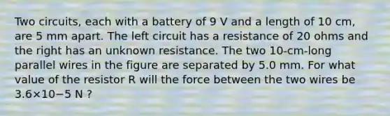 Two circuits, each with a battery of 9 V and a length of 10 cm, are 5 mm apart. The left circuit has a resistance of 20 ohms and the right has an unknown resistance. The two 10-cm-long parallel wires in the figure are separated by 5.0 mm. For what value of the resistor R will the force between the two wires be 3.6×10−5 N ?