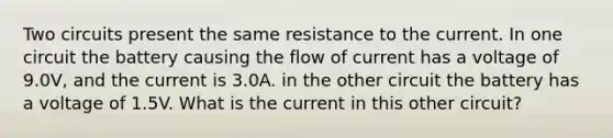 Two circuits present the same resistance to the current. In one circuit the battery causing the flow of current has a voltage of 9.0V, and the current is 3.0A. in the other circuit the battery has a voltage of 1.5V. What is the current in this other circuit?