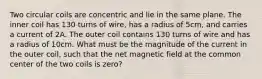 Two circular coils are concentric and lie in the same plane. The inner coil has 130 turns of wire, has a radius of 5cm, and carries a current of 2A. The outer coil contains 130 turns of wire and has a radius of 10cm. What must be the magnitude of the current in the outer coil, such that the net magnetic field at the common center of the two coils is zero?