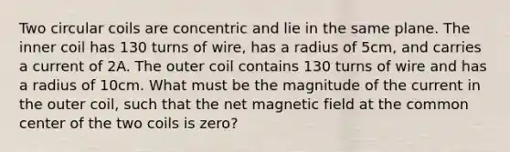 Two circular coils are concentric and lie in the same plane. The inner coil has 130 turns of wire, has a radius of 5cm, and carries a current of 2A. The outer coil contains 130 turns of wire and has a radius of 10cm. What must be the magnitude of the current in the outer coil, such that the net magnetic field at the common center of the two coils is zero?