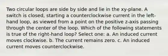 Two circular loops are side by side and lie in the xy-plane. A switch is closed, starting a counterclockwise current in the left-hand loop, as viewed from a point on the positive z-axis passing through the center of the loop. Which of the following statements is true of the right-hand loop? Select one: a. An induced current moves clockwise. b. The current remains zero. c. An induced current moves counterclockwise.