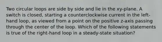 Two circular loops are side by side and lie in the xy-plane. A switch is closed, starting a counterclockwise current in the left-hand loop, as viewed from a point on the positive z-axis passing through the center of the loop. Which of the following statements is true of the right-hand loop in a steady-state situation?