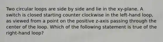 Two circular loops are side by side and lie in the xy-plane. A switch is closed starting counter clockwise in the left-hand loop, as viewed from a point on the positive z-axis passing through the center of the loop. Which of the following statement is true of the right-hand loop?