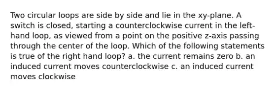 Two circular loops are side by side and lie in the xy-plane. A switch is closed, starting a counterclockwise current in the left-hand loop, as viewed from a point on the positive z-axis passing through the center of the loop. Which of the following statements is true of the right hand loop? a. the current remains zero b. an induced current moves counterclockwise c. an induced current moves clockwise