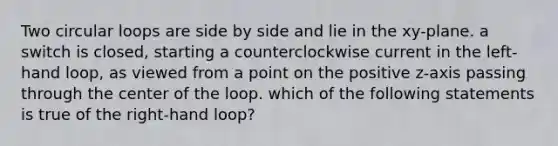 Two circular loops are side by side and lie in the xy-plane. a switch is closed, starting a counterclockwise current in the left-hand loop, as viewed from a point on the positive z-axis passing through the center of the loop. which of the following statements is true of the right-hand loop?