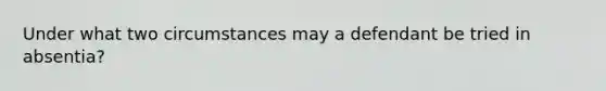 Under what two circumstances may a defendant be tried in absentia?