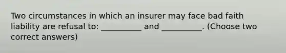 Two circumstances in which an insurer may face bad faith liability are refusal to: __________ and __________. (Choose two correct answers)