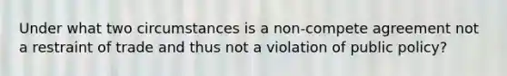 Under what two circumstances is a non-compete agreement not a restraint of trade and thus not a violation of public policy?