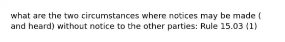 what are the two circumstances where notices may be made ( and heard) without notice to the other parties: Rule 15.03 (1)