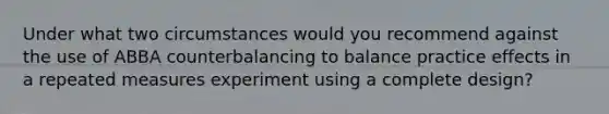 Under what two circumstances would you recommend against the use of ABBA counterbalancing to balance practice effects in a repeated measures experiment using a complete design?