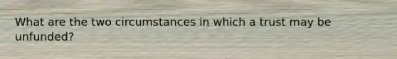 What are the two circumstances in which a trust may be unfunded?
