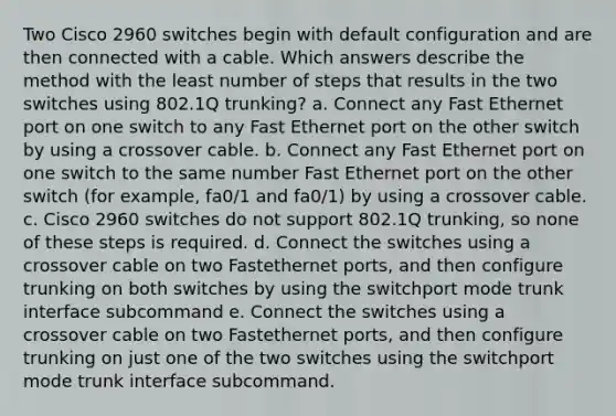 Two Cisco 2960 switches begin with default configuration and are then connected with a cable. Which answers describe the method with the least number of steps that results in the two switches using 802.1Q trunking? a. Connect any Fast Ethernet port on one switch to any Fast Ethernet port on the other switch by using a crossover cable. b. Connect any Fast Ethernet port on one switch to the same number Fast Ethernet port on the other switch (for example, fa0/1 and fa0/1) by using a crossover cable. c. Cisco 2960 switches do not support 802.1Q trunking, so none of these steps is required. d. Connect the switches using a crossover cable on two Fastethernet ports, and then configure trunking on both switches by using the switchport mode trunk interface subcommand e. Connect the switches using a crossover cable on two Fastethernet ports, and then configure trunking on just one of the two switches using the switchport mode trunk interface subcommand.