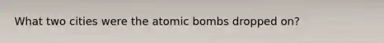 What two cities were the atomic bombs dropped on?