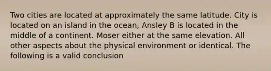 Two cities are located at approximately the same latitude. City is located on an island in the ocean, Ansley B is located in the middle of a continent. Moser either at the same elevation. All other aspects about the physical environment or identical. The following is a valid conclusion