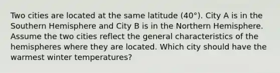 Two cities are located at the same latitude (40°). City A is in the Southern Hemisphere and City B is in the Northern Hemisphere. Assume the two cities reflect the general characteristics of the hemispheres where they are located. Which city should have the warmest winter temperatures?