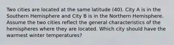 Two cities are located at the same latitude (40). City A is in the Southern Hemisphere and City B is in the Northern Hemisphere. Assume the two cities reflect the general characteristics of the hemispheres where they are located. Which city should have the warmest winter temperatures?