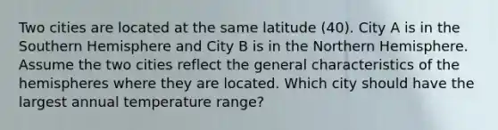 Two cities are located at the same latitude (40). City A is in the Southern Hemisphere and City B is in the Northern Hemisphere. Assume the two cities reflect the general characteristics of the hemispheres where they are located. Which city should have the largest annual temperature range?