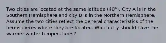 Two cities are located at the same latitude (40°). City A is in the Southern Hemisphere and city B is in the Northern Hemisphere. Assume the two cities reflect the general characteristics of the hemispheres where they are located. Which city should have the warmer winter temperatures?