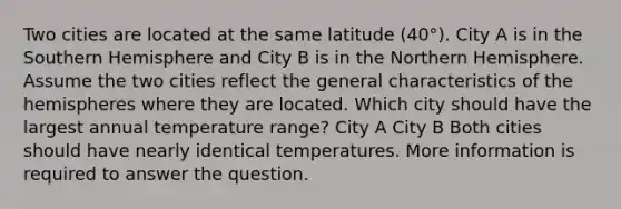 Two cities are located at the same latitude (40°). City A is in the Southern Hemisphere and City B is in the Northern Hemisphere. Assume the two cities reflect the general characteristics of the hemispheres where they are located. Which city should have the largest annual temperature range? City A City B Both cities should have nearly identical temperatures. More information is required to answer the question.