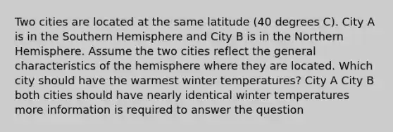 Two cities are located at the same latitude (40 degrees C). City A is in the Southern Hemisphere and City B is in the Northern Hemisphere. Assume the two cities reflect the general characteristics of the hemisphere where they are located. Which city should have the warmest winter temperatures? City A City B both cities should have nearly identical winter temperatures more information is required to answer the question