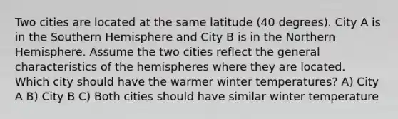 Two cities are located at the same latitude (40 degrees). City A is in the Southern Hemisphere and City B is in the Northern Hemisphere. Assume the two cities reflect the general characteristics of the hemispheres where they are located. Which city should have the warmer winter temperatures? A) City A B) City B C) Both cities should have similar winter temperature