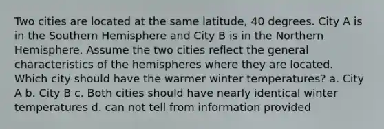 Two cities are located at the same latitude, 40 degrees. City A is in the Southern Hemisphere and City B is in the Northern Hemisphere. Assume the two cities reflect the general characteristics of the hemispheres where they are located. Which city should have the warmer winter temperatures? a. City A b. City B c. Both cities should have nearly identical winter temperatures d. can not tell from information provided