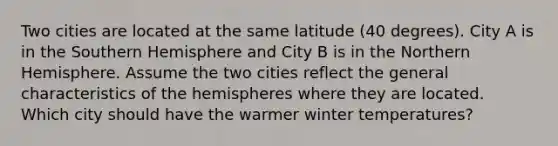 Two cities are located at the same latitude (40 degrees). City A is in the Southern Hemisphere and City B is in the Northern Hemisphere. Assume the two cities reflect the general characteristics of the hemispheres where they are located. Which city should have the warmer winter temperatures?