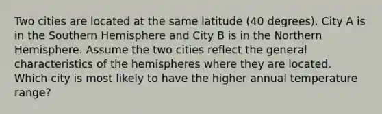 Two cities are located at the same latitude (40 degrees). City A is in the Southern Hemisphere and City B is in the Northern Hemisphere. Assume the two cities reflect the general characteristics of the hemispheres where they are located. Which city is most likely to have the higher annual temperature range?