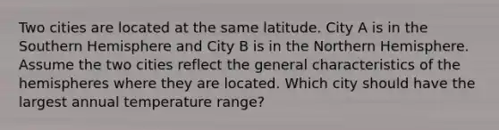 Two cities are located at the same latitude. City A is in the Southern Hemisphere and City B is in the Northern Hemisphere. Assume the two cities reflect the general characteristics of the hemispheres where they are located. Which city should have the largest annual temperature range?