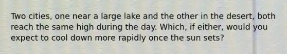 Two cities, one near a large lake and the other in the desert, both reach the same high during the day. Which, if either, would you expect to cool down more rapidly once the sun sets?